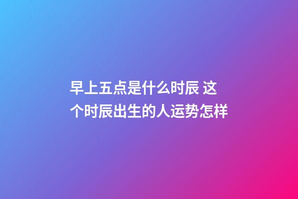 早上五点是什么时辰 这个时辰出生的人运势怎样